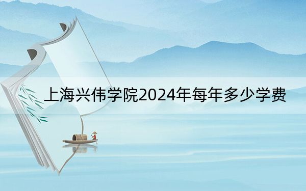 上海兴伟学院2024年每年多少学费？每年150000元（供浙江考生参考）