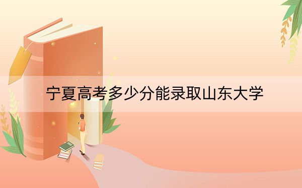 宁夏高考多少分能录取山东大学?附2022-2024年最低录取分数线