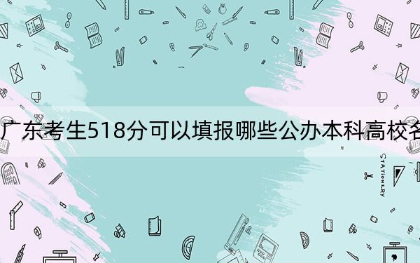 广东考生518分可以填报哪些公办本科高校名单？（附带近三年高考大学录取名单）