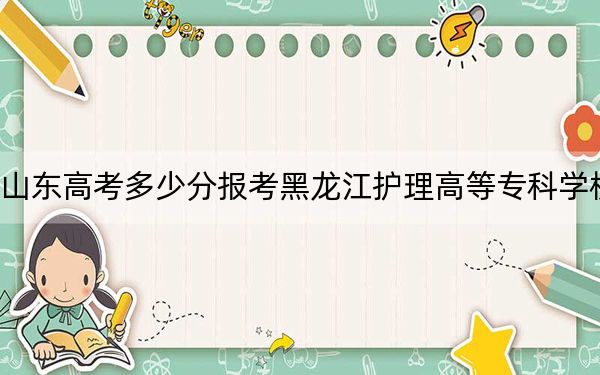 山东高考多少分报考黑龙江护理高等专科学校？附2022-2024年最低录取分数线