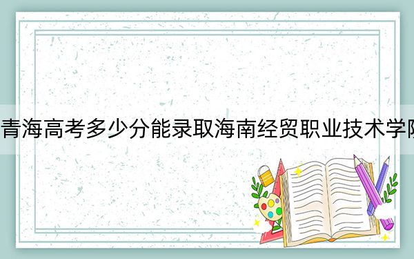 青海高考多少分能录取海南经贸职业技术学院？2024年文科269分 理科253分