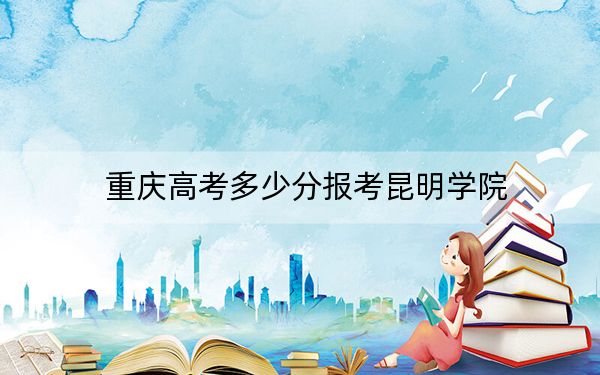 重庆高考多少分报考昆明学院？附2022-2024年最低录取分数线
