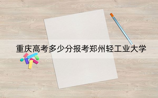 重庆高考多少分报考郑州轻工业大学？附2022-2024年最低录取分数线