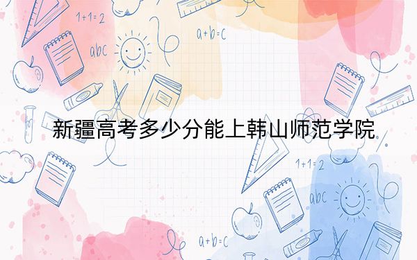 新疆高考多少分能上韩山师范学院？附2022-2024年最低录取分数线