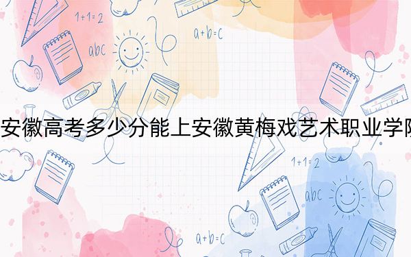 安徽高考多少分能上安徽黄梅戏艺术职业学院？2024年历史类最低294分 物理类录取分336分