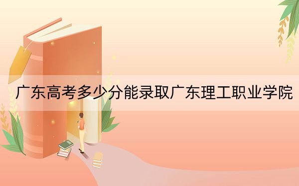 广东高考多少分能录取广东理工职业学院？附2022-2024年最低录取分数线