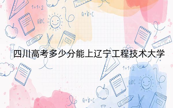 四川高考多少分能上辽宁工程技术大学?附2022-2024年最低录取分数线