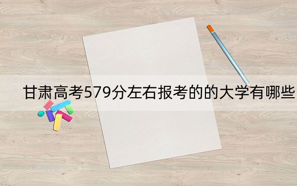 甘肃高考579分左右报考的的大学有哪些？（供2025届考生填报志愿参考）