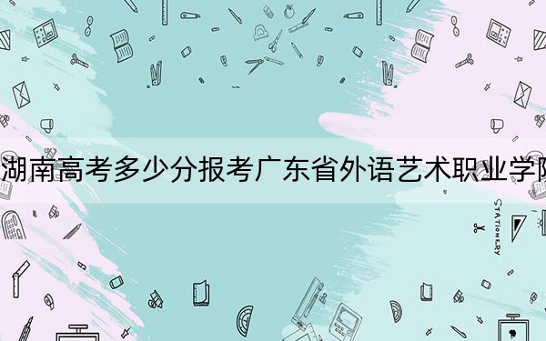 湖南高考多少分报考广东省外语艺术职业学院？附2022-2024年最低录取分数线