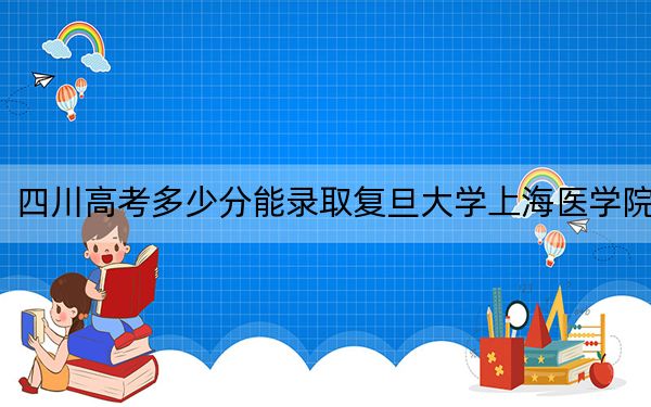 四川高考多少分能录取复旦大学上海医学院？附2022-2024年最低录取分数线