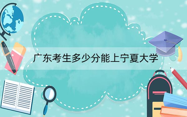 广东考生多少分能上宁夏大学？2024年历史类最低564分 物理类最低569分