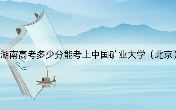 湖南高考多少分能考上中国矿业大学（北京）？附2022-2024年最低录取分数线
