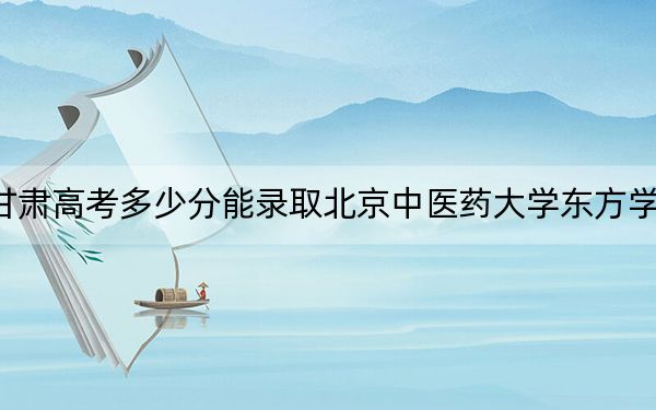 甘肃高考多少分能录取北京中医药大学东方学院？2024年历史类录取分437分 物理类385分