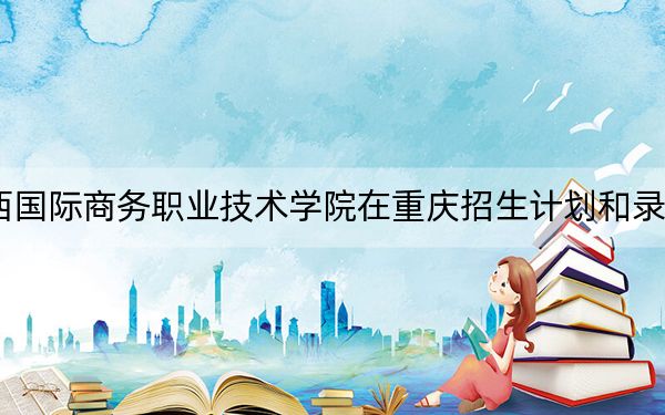 2024年广西国际商务职业技术学院在重庆招生计划和录取分数线是多少？重庆考生2025年参考