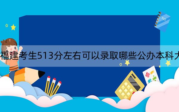 福建考生513分左右可以录取哪些公办本科大学？ 2024年高考有70所最低分在513左右的大学