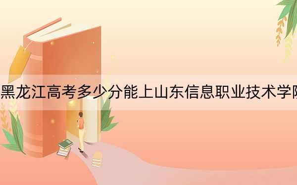 黑龙江高考多少分能上山东信息职业技术学院？2024年历史类347分 物理类329分