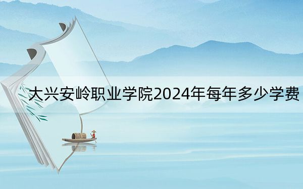 大兴安岭职业学院2024年每年多少学费？每年最低4000元最高6000元（供江苏考生参考）