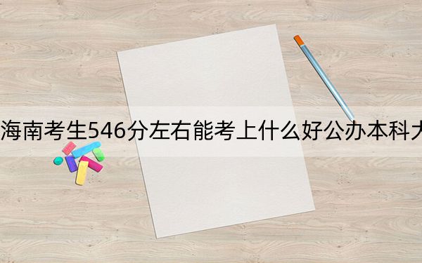 海南考生546分左右能考上什么好公办本科大学？（附带近三年高考大学录取名单）