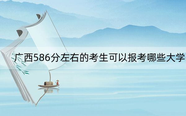 广西586分左右的考生可以报考哪些大学？（供2025年考生参考）