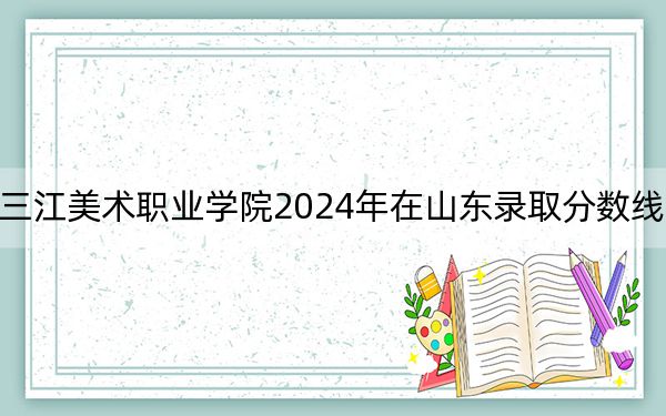 黑龙江三江美术职业学院2024年在山东录取分数线和招生计划