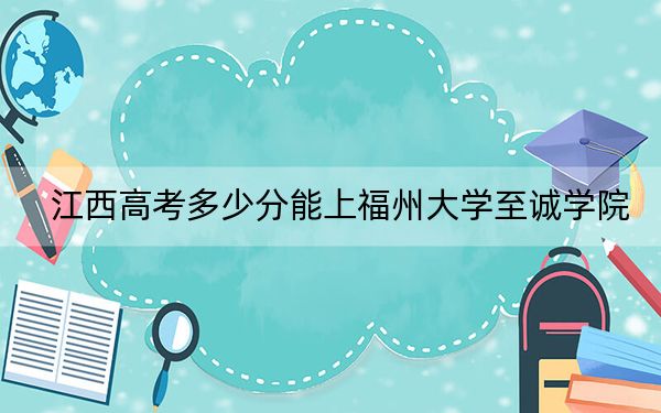 江西高考多少分能上福州大学至诚学院？2024年历史类录取分497分 物理类投档线470分