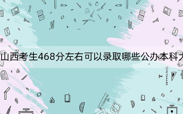 山西考生468分左右可以录取哪些公办本科大学？ 2024年高考有51所最低分在468左右的大学