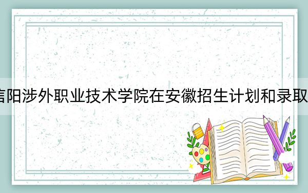 2024年信阳涉外职业技术学院在安徽招生计划和录取分数线是多少？安徽考生2025年参考