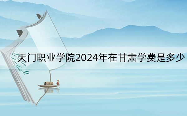 天门职业学院2024年在甘肃学费是多少？甘肃考生2025年参考