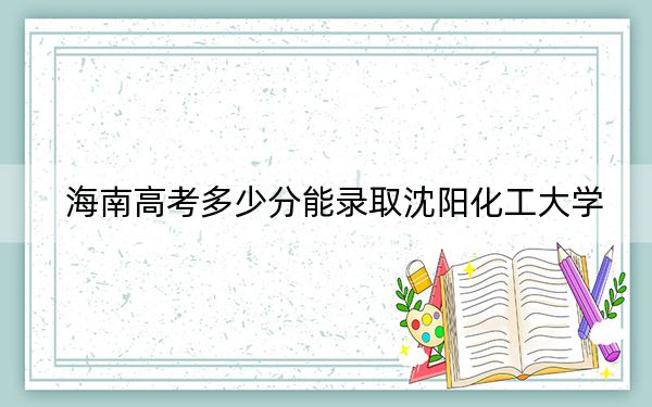 海南高考多少分能录取沈阳化工大学？附2022-2024年最低录取分数线