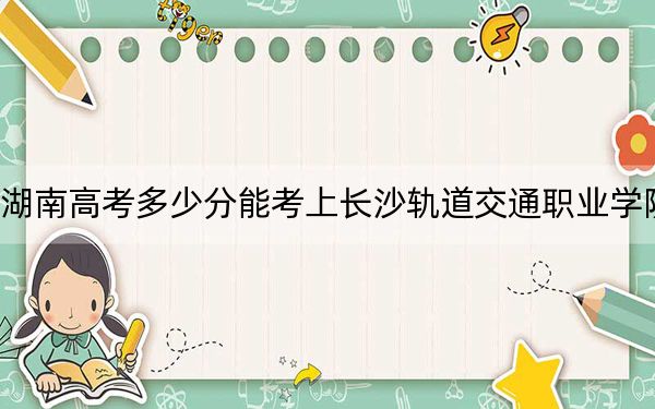 湖南高考多少分能考上长沙轨道交通职业学院？附2022-2024年最低录取分数线