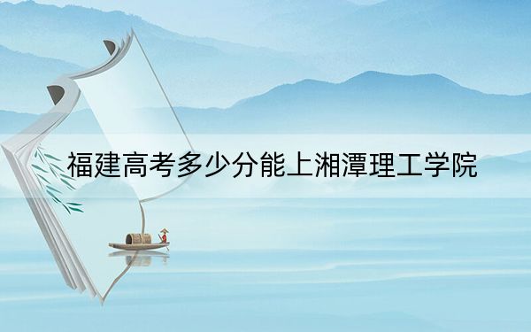 福建高考多少分能上湘潭理工学院?2024年历史类录取分434分 物理类最低483分