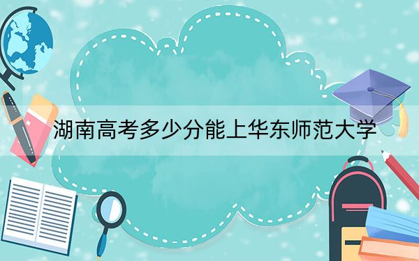 湖南高考多少分能上华东师范大学?2024年历史类投档线622分 物理类投档线635分