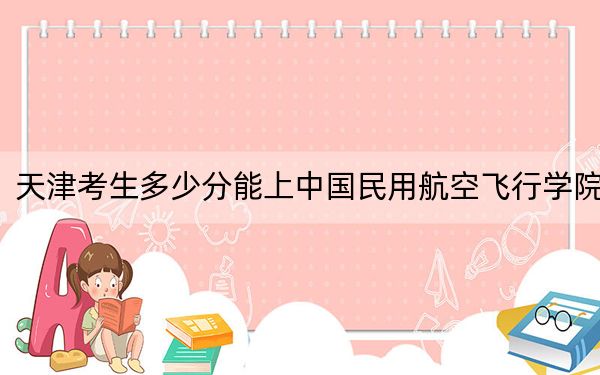 天津考生多少分能上中国民用航空飞行学院？附带近三年最低录取分数线