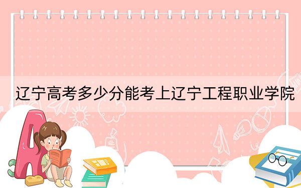 辽宁高考多少分能考上辽宁工程职业学院?2024年历史类录取分165分 物理类最低292分