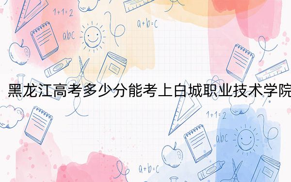 黑龙江高考多少分能考上白城职业技术学院？2024年历史类投档线414分 物理类录取分358分