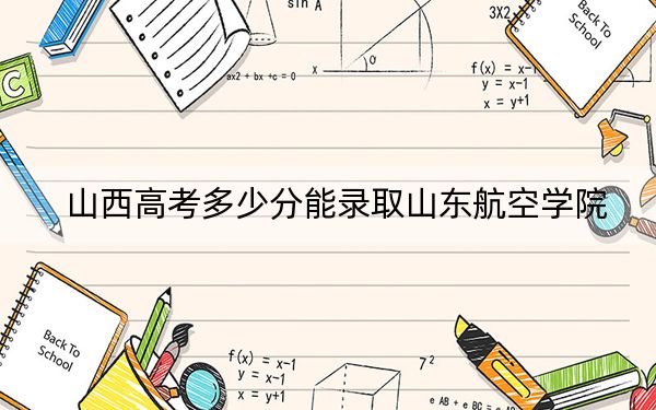 山西高考多少分能录取山东航空学院？2024年文科470分 理科录取分475分