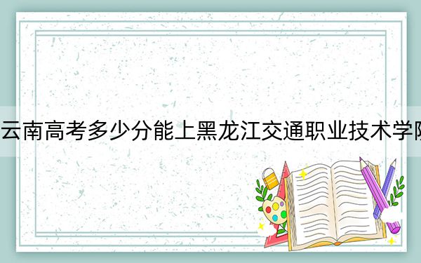 云南高考多少分能上黑龙江交通职业技术学院？2024年文科最低426分 理科331分