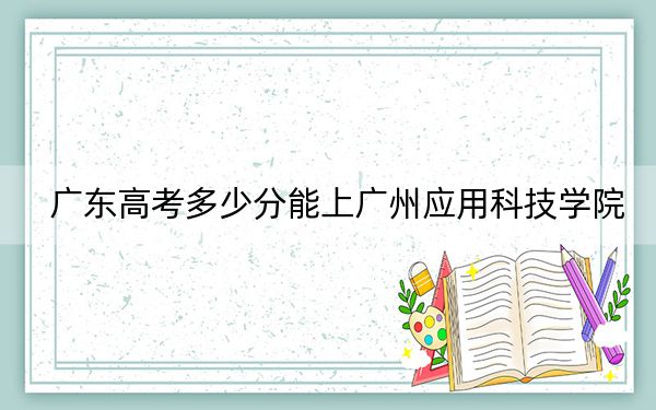 广东高考多少分能上广州应用科技学院？附2022-2024年最低录取分数线