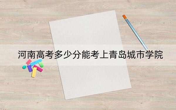 河南高考多少分能考上青岛城市学院？2024年文科录取分437分 理科最低415分