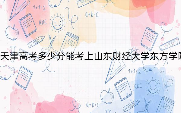 天津高考多少分能考上山东财经大学东方学院?2024年综合最低485分