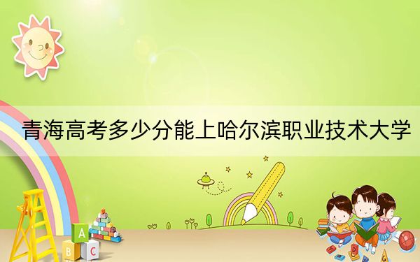 青海高考多少分能上哈尔滨职业技术大学?2024年文科录取分297分 理科录取分266分