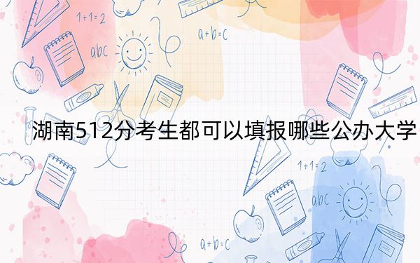 湖南512分考生都可以填报哪些公办大学?(供2025届高三考生参考)