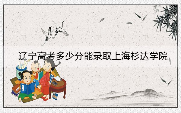 辽宁高考多少分能录取上海杉达学院？2024年历史类投档线400分 物理类投档线444分