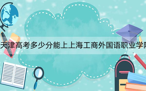 天津高考多少分能上上海工商外国语职业学院？2024年综合投档线164分