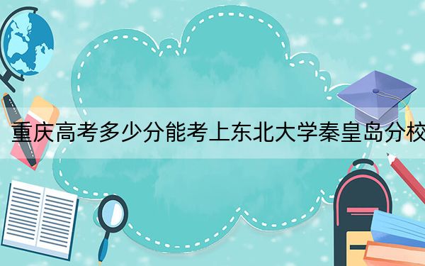 重庆高考多少分能考上东北大学秦皇岛分校？2024年历史类录取分590分 物理类最低599分