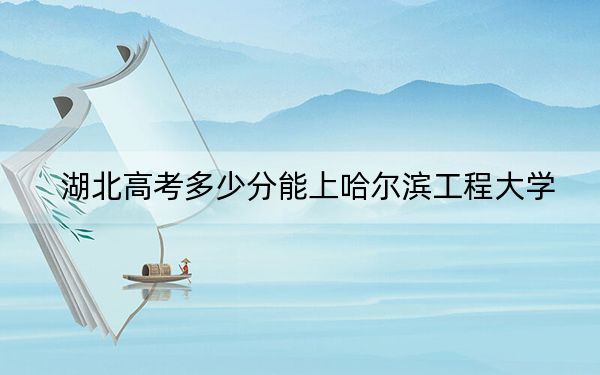 湖北高考多少分能上哈尔滨工程大学？2024年历史类最低578分 物理类录取分584分