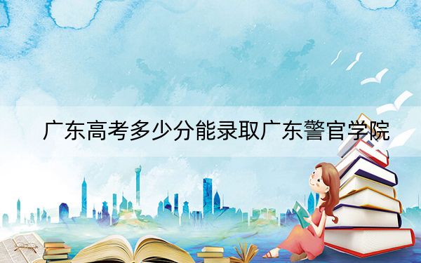 广东高考多少分能录取广东警官学院？附2022-2024年最低录取分数线