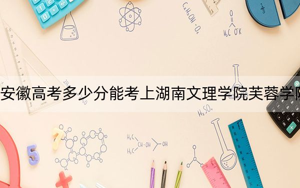 安徽高考多少分能考上湖南文理学院芙蓉学院？附2022-2024年院校最低投档线
