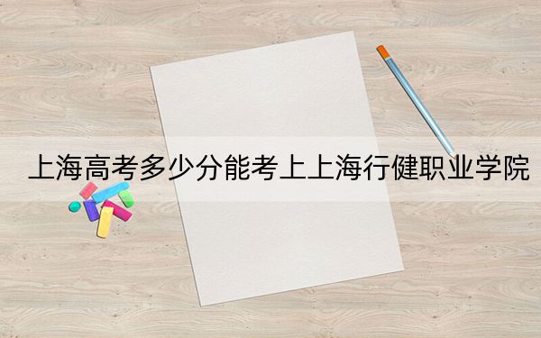 上海高考多少分能考上上海行健职业学院？附2022-2024年最低录取分数线