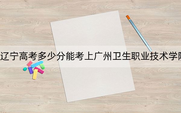 辽宁高考多少分能考上广州卫生职业技术学院？附2022-2024年最低录取分数线